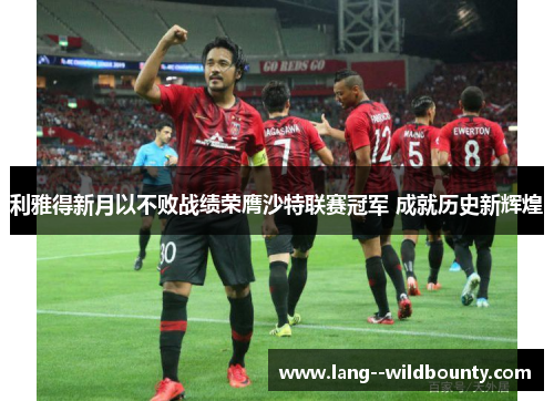 利雅得新月以不败战绩荣膺沙特联赛冠军 成就历史新辉煌