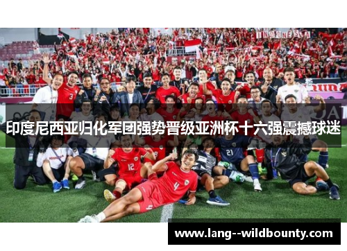 印度尼西亚归化军团强势晋级亚洲杯十六强震撼球迷