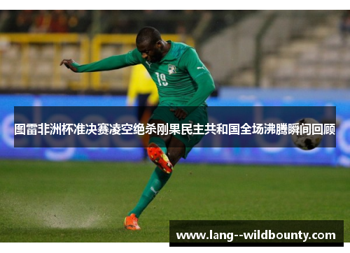 图雷非洲杯准决赛凌空绝杀刚果民主共和国全场沸腾瞬间回顾